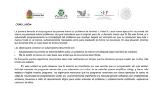 CONCLUSIÓN 
La primera llamada al subprograma se plantea sobre un problema de tamaño u orden N, cada nueva ejecución recurrente del 
mismo se planteará sobre problemas, de igual naturaleza que el original, pero de un tamaño menor que N. De esta forma, al ir 
reduciendo progresivamente la complejidad del problema que resolver, llegará un momento en que su resolución sea más o 
menos trivial (o, al menos, suficientemente manejable como para resolverlo de forma no recursiva). En esa situación diremos 
que estamos ante un caso base de la recursividad. 
Las claves para construir un subprograma recurrente son: 
 Cada llamada recurrente se debería definir sobre un problema de menor complejidad (algo más fácil de resolver). 
 Ha de existir al menos un caso base para evitar que la recurrencia sea infinita. 
Es frecuente que los algoritmos recurrentes sean más ineficientes en tiempo que los iterativos aunque suelen ser mucho más 
breves en espacio. 
En esta unidad se pudo observar que lo anterior es importante por que permite que un programador ver que existen 
distintas maneras de programar secuencias y no solamente con ciclos, la recursividad puede simplificar código y hacer más 
estética y legible nuestro programa, es importante mencionar que los programas anteriores son claros ejemplos de cómo se 
utiliza la recursividad en programación siendo así una herramienta importante a la hora de generar softwares con problemáticas 
similares, llevamos a cabo el razonamiento lógico para poder entender el problema y posteriormente codificarlo, explicamos 
cada uno de ellos, 
