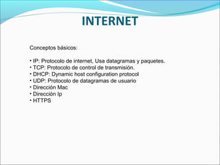 INTERNET
Conceptos básicos:
• IP: Protocolo de internet, Usa datagramas y paquetes.
• TCP: Protocolo de control de transmisión.
• DHCP: Dynamic host configuration protocol
• UDP: Protocolo de datagramas de usuario
• Dirección Mac
• Dirección Ip
• HTTPS
 