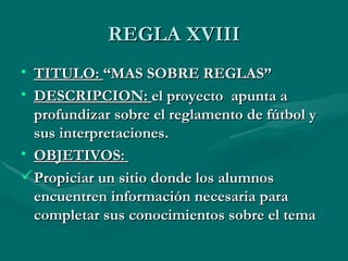 REGLA XVIII
• TITULO: “MAS SOBRE REGLAS”
• DESCRIPCION: el proyecto apunta a
  profundizar sobre el reglamento de fútbol y
  sus interpretaciones.
• OBJETIVOS:
 Propiciar un sitio donde los alumnos
  encuentren información necesaria para
  completar sus conocimientos sobre el tema
 