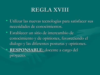 REGLA XVIII
• Utilizar las nuevas tecnologías para satisfacer sus
  necesidades de conocimientos.
• Establecer un sitio de intercambio de
  conocimiento y de opiniones, favoreciendo el
  dialogo y las diferentes posturas y opiniones.
• RESPONSABLE: docente a cargo del
  proyecto.
 