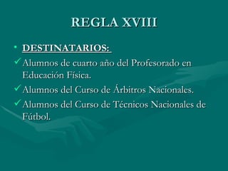 REGLA XVIII
• DESTINATARIOS:
 Alumnos de cuarto año del Profesorado en
  Educación Física.
 Alumnos del Curso de Árbitros Nacionales.
 Alumnos del Curso de Técnicos Nacionales de
  Fútbol.
 