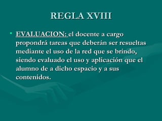 REGLA XVIII
• EVALUACION: el docente a cargo
  propondrá tareas que deberán ser resueltas
  mediante el uso de la red que se brindo,
  siendo evaluado el uso y aplicación que el
  alumno de a dicho espacio y a sus
  contenidos.
 