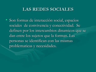 LAS REDES SOCIALES

• Son formas de interacción social, espacios
  sociales de convivencia y conectividad. Se
  definen por los intercambios dinamicos que se
  dan entre los sujetos que la forman. Las
  personas se identifican con las mismas
  problematicas y necesidades.
 