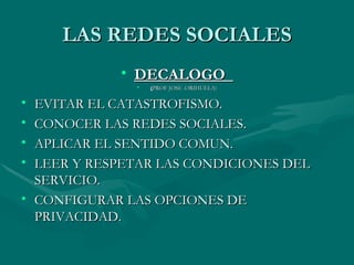 LAS REDES SOCIALES
            • DECALOGO
              •   (PROF JOSE .ORIHUELA)

• EVITAR EL CATASTROFISMO.
• CONOCER LAS REDES SOCIALES.
• APLICAR EL SENTIDO COMUN.
• LEER Y RESPETAR LAS CONDICIONES DEL
  SERVICIO.
• CONFIGURAR LAS OPCIONES DE
  PRIVACIDAD.
 