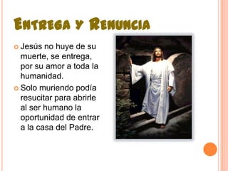 Entrega y Renuncia Jesús no huye de su muerte, se entrega, por su amor a toda la humanidad.Solo muriendo podía resucitar para abrirle al ser humano la oportunidad de entrar a la casa del Padre.