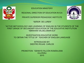 EDUCATION MINISTERY
REGIONAL DIRECTION OF EDUCATION IN ICA
PRIVATE SUPERIOR PEDAGOGIC INSTITUTE
“SEÑOR DE LUREN”
“ACTIVE METHODOLOGY AND LEARNING OF ENGLISH IN THE STUDENTS OF THE
FIRST GRADE OF SECUNDARY EDUCATION OF THE EDUCATIVE INSTITUTION
“ABRAHAN VALDELOMAR-ICA”
INVESTIGATION EDUCATIVE WORK
TO OBTAIN THE TITTLE OF TEACHER OF ENGLISH LANGUAGE
INTRODUCED BY:
DIESTRO ROJAS CARLOS
PROMOTION “DENNYS FALCÓN ROMÁN-2008
ICA-PERU
2010
 