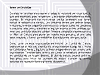 Toma de Decisión
Consiste en analizar seriamente si existe la voluntad de hacer todo lo
que sea necesario para emprender y mantener adecuadamente dicho
proceso. Es necesario ser conscientes de los esfuerzos que llevará
vencer la resistencia al cambio. Los directivos tienen que dedicar tiempo
y recursos, orientar la gestión administrativa, aceptar todos los conceptos
y principios tales como: el trabajo en equipo, nuevos estilos de liderazgo,
tener una definición clara de calidad. Tomada la decisión debe elaborarse
un Plan de Calidad para poner en marcha este proceso, el cual debe
estar integrado o formar parte del Plan Estratégico de la organización.
Como parte de esta organización se incluirá un Comité de Calidad
presidido por el más alto directivo de la organización. Luego los Círculos
de Calidad por Áreas y Equipos de Mejora dependiendo del tamaño de la
organización. También debe tenerse en cuenta la necesidad de contratar
los servicios de un Asesor Externo. El plan de calidad deberá definir un
área piloto para iniciar los procesos de mejora y prever igualmente
acciones de reconocimiento y premios al personal.

 
