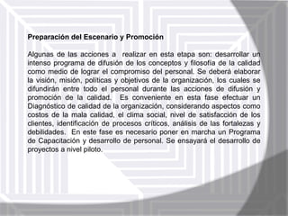 Preparación del Escenario y Promoción
Algunas de las acciones a realizar en esta etapa son: desarrollar un
intenso programa de difusión de los conceptos y filosofía de la calidad
como medio de lograr el compromiso del personal. Se deberá elaborar
la visión, misión, políticas y objetivos de la organización, los cuales se
difundirán entre todo el personal durante las acciones de difusión y
promoción de la calidad. Es conveniente en esta fase efectuar un
Diagnóstico de calidad de la organización, considerando aspectos como
costos de la mala calidad, el clima social, nivel de satisfacción de los
clientes, identificación de procesos críticos, análisis de las fortalezas y
debilidades. En este fase es necesario poner en marcha un Programa
de Capacitación y desarrollo de personal. Se ensayará el desarrollo de
proyectos a nivel piloto.

 
