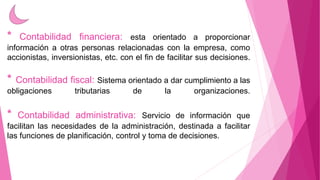 * Contabilidad financiera: esta orientado a proporcionar 
información a otras personas relacionadas con la empresa, como 
accionistas, inversionistas, etc. con el fin de facilitar sus decisiones. 
* Contabilidad fiscal: Sistema orientado a dar cumplimiento a las 
obligaciones tributarias de la organizaciones. 
* Contabilidad administrativa: Servicio de información que 
facilitan las necesidades de la administración, destinada a facilitar 
las funciones de planificación, control y toma de decisiones. 
 