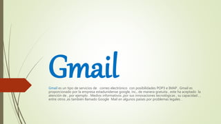 GmailGmail es un tipo de servicios de correo electrónico con posibilidades POP3 e IMAP , Gmail es
proporcionado por la empresa estadunidense google, inc., de manera gratuita , este ha aceptado la
atención de , por ejemplo . Medios informativos ,por sus innovaciones tecnológicas , su capacidad , ,
entre otros ,es también llamado Google Mail en algunos países por problemas legales .
 