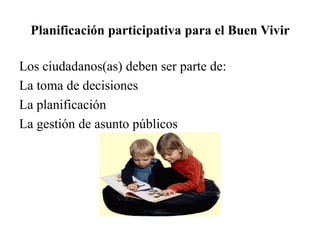 Planificación participativa para el Buen Vivir
Los ciudadanos(as) deben ser parte de:
La toma de decisiones
La planificación
La gestión de asunto públicos
 