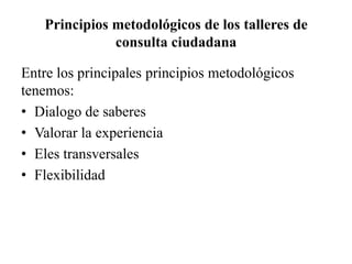 Principios metodológicos de los talleres de
consulta ciudadana
Entre los principales principios metodológicos
tenemos:
• Dialogo de saberes
• Valorar la experiencia
• Eles transversales
• Flexibilidad
 