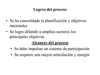 Logros del proceso
• Se ha consolidado la planificación y objetivos
nacionales
• Se logro difundir a amplios sectores los
principales objetivos
Alcances del proceso
• Se debe impulsar un sistema da participación
• Se requiere una mayor articulación y energía
 