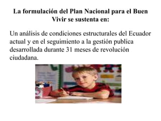 La formulación del Plan Nacional para el Buen
Vivir se sustenta en:
Un análisis de condiciones estructurales del Ecuador
actual y en el seguimiento a la gestión publica
desarrollada durante 31 meses de revolución
ciudadana.
 