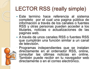 LECTOR RSS (really simple)
 Este termino hace referencia al sistema
completo por el cual una pagina pública de
información a través de los canales o fuentes
RSS y otras personas pueden acceder a los
titulares, noticias o actualizaciones de las
paginas web.
 A través de unos canales RSS o fuentes RSS
que cumplirán una función similar a un canal
de televisión.
 Programas independientes que se instalan
directamente en el ordenador RSS, online,
consultar las últimas noticias en online.
También puede recibir en tu navegador web
directamente o en el correo electrónico.
 