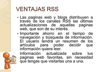 VENTAJAS RSS
 Las paginas web y blogs distribuyen a
través de los canales RSS las últimas
actualizaciones de aquellas paginas
web, que son de su interés.
 Importante ahorro en el tiempo de
navegación y búsqueda de información.
El usuario tendrá un resumen de los
artículos para poder decidir que
información quiere leer.
 Información actualizada sobre tus
paginas web favoritas, sin necesidad
que tengas que visitarlas una a una.
 