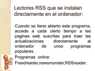 Lectores RSS que se instalan
directamente en el ordenador:
Cuando se tiene abierto este programa,
accede a cada cierto tiempo a las
paginas web suscritas para traer las
actualizaciones directamente al
ordenador de unos programas
populares.
Programas online:
Freedreader,newsmonster,RSSreader.
 