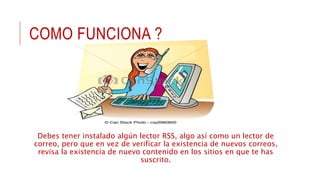 COMO FUNCIONA ?
Debes tener instalado algún lector RSS, algo así como un lector de
correo, pero que en vez de verificar la existencia de nuevos correos,
revisa la existencia de nuevo contenido en los sitios en que te has
suscrito.
 