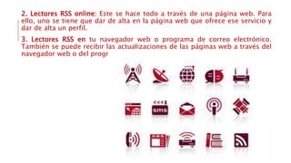 2. Lectores RSS online: Este se hace todo a través de una página web. Para
ello, uno se tiene que dar de alta en la página web que ofrece ese servicio y
dar de alta un perfil.
3. Lectores RSS en tu navegador web o programa de correo electrónico.
También se puede recibir las actualizaciones de las páginas web a través del
navegador web o del programa de correo electrónico.
 
