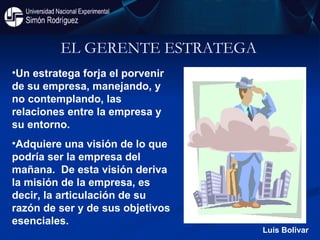 EL GERENTE ESTRATEGA  Un estratega forja el porvenir de su empresa, manejando, y no contemplando, las relaciones entre la empresa y su entorno.  Adquiere una visión de lo que podría ser la empresa del mañana.  De esta visión deriva la misión de la empresa, es decir, la articulación de su razón de ser y de sus objetivos esenciales.  Luis Bolivar 