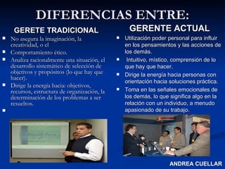 DIFERENCIAS ENTRE: GERETE TRADICIONAL No asegura la imaginación, la creatividad, o el Comportamiento ético. Analiza racionalmente una situación, el desarrollo sistemático de selección de objetivos y propósitos (lo que hay que hacer).  Dirige la energía hacia: objetivos, recursos, estructura de organización, la determinación de los problemas a ser resueltos. GERENTE ACTUAL Utilización poder personal para influir en los pensamientos y las acciones de los demás. Intuitivo, místico, comprensión de lo que hay que hacer. Dirige la energía hacia personas con orientación hacia soluciones práctica. Toma en las señales emocionales de los demás, lo que significa algo en la relación con un individuo, a menudo apasionado de su trabajo.  ANDREA CUELLAR 