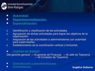 Autoridad: Departamentalización:   Especialización: Identificación y clasificación de las actividades Agrupación de dichas actividades para lograr los objetivos de la organización. Asignación de las actividades a administradores con autoridad para supervisarlas. Establecimiento de la coordinación vertical y horizontal. CADENA DE MANDO  Del gerente general -> Al gerente de Finanzas  -> Al Jefe de Tesorería -> Al Contador de Tesorería. Centralización y descentralización :  Formalización: Angélica Sulbaran 