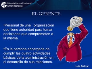 EL GERENTE Personal de una  organización que tiene autoridad para tomar decisiones que comprometen a la misma.  Es la persona encargada de cumplir las cuatro actividades básicas de la administración en el desarrollo de sus relaciones.  Luis Bolivar 