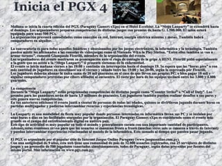 Inicia el PGX 4 Mañana se inicia la cuarta edición del PGX (Paraguay Gamers eXpo) en el Hotel Excelsior. La “Mega Lanparty” se extenderá hasta el domingo. Los organizadores preparan competencias de distintos juegos con premios de hasta G. 1.500.000. El salón estará equipado para unas 500 PCs. La organización proveerá comodidades como conexión en red, Internet, energía eléctrica asientos y mesas. También habrá computadores en alquiler. La convocatoria es para todos aquellos fanáticos y obsesionados por los juegos electrónicos, la informática y la tecnología. También pueden asistir los aficionados a las consolas de videojuegos como el Nintendo Wii o la Play Station. “Entre ellos también se van a armar torneos”, comentó Giampaolo Ficorilli, miembro de la organización del evento. Los organizadores del evento mostraron su preocupación ante el riego de contagio de la gripe A H1N1. Ficorilli pidió especialmente a la gente que no asista a la “Mega Lanparty” si presenta síntomas de la enfermedad. El evento se inicia mañana viernes a las 10:00 y continúa sin interrupción hasta el domingo 19. Se espera que las “horas pico” o con más cantidad de jugadores en simultáneo sea el viernes y sábado entre las 19:00 y las 20:00, según lo expresado por Ficorilli. Los jugadores deberán abonar la única suma de 20 mil guaraníes en el caso de que lleven sus propias PC, o bien pagar 10 mil y alquilar computadores proveídas por cibers afiliados al encuentro. El costo por hora de los equipos oscilará entre los 3.000 y 4.000 guaraníes. La competencia Durante la “Mega Lanparty” están programadas competencias de distintos juegos como “Counter Strike” o “Call of Duty”. Los premios para los ganadores serán de hasta 1,5 millones de guaraníes. Los jugadores también pueden realizar desafíos a sus pares y esto genera nuevas competencias. En sus anteriores ediciones el evento juntó a cientos de personas de todas las edades, quienes se divirtieron jugando durante horas en partidas multijugador y pudieron intercambiar recursos y experiencias tecnológicas. La Lanparty es una modalidad de fiesta muy popular donde personas interesadas en informática llevan sus PC y se instalan por unas horas o días en las facilidades otorgadas por la organización. El Paraguay Gamers eXpo es considerado como el evento más grande en el campo del entretenimiento digital en nuestro país. Este tipo de actividad es muy popular en todo el mundo y generalmente cuenta con una importante cantidad de participantes. Además, estas reuniones sirven para que los usuarios se conozcan frente a frente (muchas veces solo se conocen a través de Internet) y puedan intercambiar experiencias relacionadas al mundo de la informática. Esto sumado al tiempo que pueden pasar jugando. El PGX es organizado por el popular sitio de Internet Juegos Online Paraguay (www.juegosonline.com.py). Con una antigüedad de 9 años, esta web tiene una comunidad de más de 32.000 usuarios registrados, con 25 servidores de distintos juegos y un promedio de 500 jugadores conectados simultáneamente, todos de Paraguay, según datos proveídos por fuentes del mismo portal. Más información en www.pgx.com.py.   