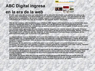 ABC Digital ingresa  en la era de la web   El sitio web www.abc.com.py fue rediseñado con la intención de ofrecer a su público un espacio de lectura más confortable. Fue desarrollado por la empresa argentina Vincolo. Los periodistas de ABC Digital fueron capacitados de manera a poder operar la nueva plataforma. Lo mismo ocurrió con los webmasters de la empresa, que se encargarán del soporte técnico del portal. Uno de los cambios más resaltantes que introduce ABC Digital es la separación de los contenidos de la edición impresa del diario y de su versión online. Uno de los botones del menú principal permite visualizar exclusivamente las noticias que se publicaron ese día en el diario papel. Al lado pueden verse los contenidos de la versión digital. Las noticias están agrupadas de una manera distinta respecto a la versión anterior del portal. El lector ahora podrá visitar los contenidos a través de la portada y de las secciones Nacionales, Mundo, Ciencia y Tecnología (CyT), y Noticias del día. Además, el sitio abandona el formato blog y el destaque de las informaciones pasa a ser en función a su relevancia. La página adopta nuevos elementos de la web 2.0 e introduce más espacios de interacción. Las noticias ahora pueden ser comentadas por los lectores. El contenido puede ser compartido a través de las redes sociales como el Facebook. Esto se suma a los elementos ya existentes como los blogs, las encuestas, los foros y otros. El destaque de los elementos multimedia pasó a ser mucho mayor y el portal adquirió una nueva dinámica. Las fotos son más grandes y pueden crearse galerías de imágenes para cada noticia. También es posible agregar vídeos y otros elementos en prácticamente cualquier lugar. Incluso ABC Digital renovó el diseño y la estructura de los clasificados del diario ABC Color. Implementó herramientas de búsqueda de acuerdo a criterios como rubro, subrubro y fecha de publicación. Esto brinda la posibilidad a los usuarios de encontrar lo que está buscando de una manera mucho más sencilla y rápida. Las visitas del portal www.abc.com.py están en constante aumento desde hace ya varios años. El promedio actual de ingresos diarios únicos es de 120.000. Estimamos que con la reestructuración se superará ampliamente la mencionada cifra y alcanzaremos nuevos picos de visita   