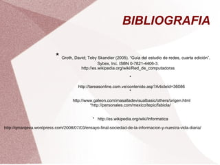 BIBLIOGRAFIA  *  Groth, David; Toby Skandier (2005). “Guía del estudio de redes, cuarta edición”. Sybex, Inc. ISBN 0-7821-4406-3. http://es.wikipedia.org/wiki/Red_de_computadoras * http://tareasonline.com.ve/contenido.asp?ArticleId=36086 * http://www.galeon.com/masalladevisualbasic/others/origen.html *http://personales.com/mexico/tepic/fabiola/ *  http://es.wikipedia.org/wiki/Informatica http://qmarqeva.wordpress.com/2008/07/03/ensayo-final-sociedad-de-la-informacion-y-nuestra-vida-diaria/ 