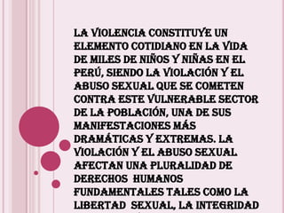 La violencia constituye un elemento cotidiano en la vida de miles de niños y niñas en el Perú, siendo la violación y el abuso sexual que se cometen contra este vulnerable sector de la población, una de sus manifestaciones más dramáticas y extremas. La violación y el abuso sexual afectan una pluralidad de derechos  humanos fundamentales tales como la libertad  sexual, la integridad corporal y mental, la salud integral, la vida en su dimensión más amplia, comprometiendo el futuro de las víctimas.