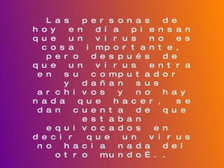 Las personas de hoy en día piensan que un virus no es cosa importante, pero después de que un virus entra en su computador  y dañan sus archivos y no hay nada que hacer, se dan cuenta de que estaban equivocados en  decir que un virus no hacia nada del otro mundo….. Para esto he creado un pequeño pero sencillo y eficaz “manual” para que la  gente puede saber sobre el tema de los virus  y los antivirus, tenga las soluciones en sus manos sin necesidad de recurrir  a una persona que sepa del tema, ya que el manual  se encuentra muy completo y tiene todo lo que uno necesita saber del tema.  