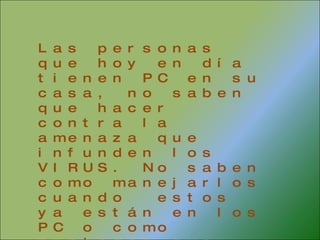 Las personas que hoy en día tienen PC en su casa, no saben que hacer contra la amenaza que infunden los VIRUS. No saben como manejarlos cuando  estos ya están en los PC o como proteger sus computadores para que los virus no dañen sus archivos 