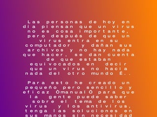 Las personas de hoy en día piensan que un virus no es cosa importante, pero después de que un virus entra en su computador  y dañan sus archivos y no hay nada que hacer, se dan cuenta de que estaban equivocados en  decir que un virus no hacia nada del otro mundo ….. Para esto he creado un pequeño pero sencillo y eficaz “manual” para que la  gente puede saber sobre el tema de los virus  y los antivirus, tenga las soluciones en sus manos sin necesidad de recurrir  a una persona que sepa del tema, ya que el manual  se encuentra muy completo y tiene todo lo que uno necesita saber del tema.  