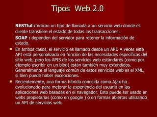 Tipos  Web 2.0 <ul><li>RESTful : Indican un tipo de llamada a un servicio web donde el cliente transfiere el estado de tod...