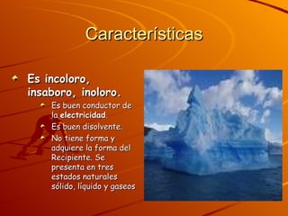 Características Es incoloro, insaboro, inoloro. Es buen conductor de la  electricidad .  Es buen disolvente.  No tiene forma y adquiere la forma del Recipiente. Se presenta en tres estados naturales sólido, líquido y gaseos 