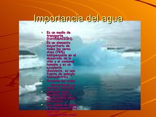 Importancia del agua Es un medio de transporte (NAVEGACIÓN).  Es un elemento mayoritario de todos los seres vivos (78%) indispensable en el desarrollo de la vida y el consumo humano y es un excelente disolvente, es una fuente de energía hidroeléctrica.  Erosiona las rosas  descartando La corteza terrestre.  Contiene sales disueltas que es aprovechable para las plantas.  Las caídas de agua y el movimiento del mar son aprovechadas como energía.  