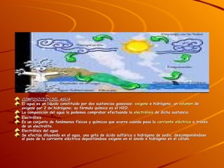 COMPOSICIÓN DEL AGUA El agua es un líquido constituido por dos sustancias gaseosas:  oxigeno  e hidrógeno, un  volumen  de oxigeno por 2 de hidrógeno; su fórmula química es el H2O. La composición del agua la podemos comprobar efectuando la  electrólisis  de dicha sustancia. Electrólisis Es un conjunto de fenómenos físicos y químicos que ocurre cuando pasa la  corriente eléctrica  a través de un electrolito. Electrólisis del agua Se efectúa diluyendo en el agua, una gota de ácido sulfúrico o hidrógeno de sodio, descomponiéndose al paso de la corriente eléctrica depositándose oxigeno en el ánodo e hidrógeno en el cátalo. 