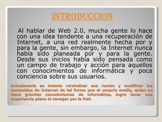 Actualmente se intenta reivindicar ese rumbo y modificar los contenidos de Internet de tal forma que el usuario medio, quien no tiene grandes conocimientos de informática, logre tener una experiencia plena al navegar por la Red. INTRODUCCION Al hablar de Web 2.0, mucha gente lo hace con una idea tendente a una recuperación de Internet, a una red realmente hecha por y para la gente, sin embargo, la Internet nunca había sido planeada por y para la gente. Desde sus inicios había sido pensada como un campo de trabajo y acción para aquellos con conocimientos de informática y poca conciencia sobre sus usuarios. 