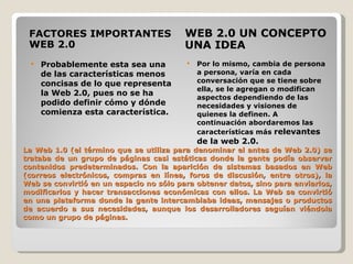La Web 1.0 (el término que se utiliza para denominar el antes de Web 2.0) se trataba de un grupo de páginas casi estáticas donde la gente podía observar contenidos predeterminados. Con la aparición de sistemas basados en Web (correos electrónicos, compras en línea, foros de discusión, entre otros), la Web se convirtió en un espacio no sólo para obtener datos, sino para enviarlos, modificarlos y hacer transacciones económicas con ellos. La Web se convirtió en una plataforma donde la gente intercambiaba ideas, mensajes o productos de acuerdo a sus necesidades, aunque los desarrolladores seguían viéndola como un grupo de páginas. FACTORES IMPORTANTES WEB 2.0 WEB 2.0 UN CONCEPTO UNA IDEA Probablemente esta sea una de las características menos concisas de lo que representa la Web 2.0, pues no se ha podido definir cómo y dónde comienza esta característica. Por lo mismo, cambia de persona a persona, varía en cada conversación que se tiene sobre ella, se le agregan o modifican aspectos dependiendo de las necesidades y visiones de quienes la definen. A continuación abordaremos las características más  relevantes de la web 2.0. 