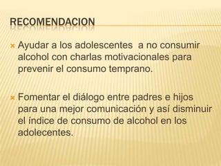 RECOMENDACIONAyudar a los adolescentes  a no consumir alcohol con charlas motivacionales para prevenir el consumo temprano.Fomentar el diálogo entre padres e hijos para una mejor comunicación y así disminuir el índice de consumo de alcohol en los adolecentes.