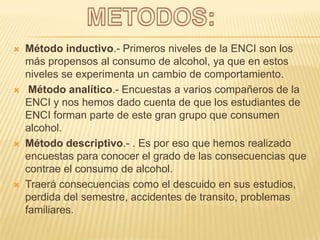 METODOS:Método inductivo.- Primeros niveles de la ENCI son los más propensos al consumo de alcohol, ya que en estos niveles se experimenta un cambio de comportamiento.Método analítico.- Encuestas a varios compañeros de la ENCI y nos hemos dado cuenta de que los estudiantes de ENCI forman parte de este gran grupo que consumen alcohol.Método descriptivo.- . Es por eso que hemos realizado encuestas para conocer el grado de las consecuencias que contrae el consumo de alcohol. Traerá consecuencias como el descuido en sus estudios, perdida del semestre, accidentes de transito, problemas familiares.