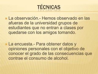 TÉCNICASLa observación.- Hemos observado en las afueras de la universidad grupos de estudiantes que no entran a clases por quedarse con los amigos tomando.La encuesta.- Para obtener datos y opiniones personales con el objetivo de conocer el grado de las consecuencias que contrae el consumo de alcohol.