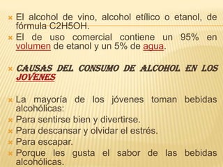 El alcohol de vino, alcohol etílico o etanol, de fórmula C2H5OH.El de uso comercial contiene un 95% en volumen de etanol y un 5% de agua.CAUSAS DEL CONSUMO DE ALCOHOL EN LOS JOVENESLa mayoría de los jóvenes toman bebidas alcohólicas: Para sentirse bien y divertirse. Para descansar y olvidar el estrés. Para escapar. Porque les gusta el sabor de las bebidas alcohólicas. Para estar más a gusto en reuniones. Para ser parte del grupo. Para emborracharse. 