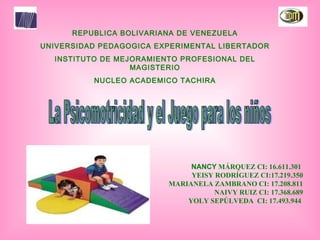 REPUBLICA BOLIVARIANA DE VENEZUELA UNIVERSIDAD PEDAGOGICA EXPERIMENTAL LIBERTADOR INSTITUTO DE MEJORAMIENTO PROFESIONAL DEL MAGISTERIO NUCLEO ACADEMICO TACHIRA La Psicomotricidad y el Juego para los niños NANCY  MÁRQUEZ CI: 16.611.301  YEISY RODRÍGUEZ CI:17.219.350 MARIANELA ZAMBRANO CI: 17.208.811 NAIVY RUIZ CI: 17.368.689 YOLY SEPÚLVEDA  CI: 17.493.944  