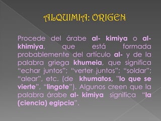 ALQUIMIA: ORIGEN,[object Object],	Procede del árabe al- kimiya o al- khimiya, que está formada probablemente del artículo al- y de la palabra griega khumeia, que significa “echar juntos”; “verter juntos”; “soldar”; “alear”, etc. (de  khumatos, ”lo que se vierte”, “lingote”). Algunos creen que la palabra árabe al- kimiya  significa  “la (ciencia) egipcia”.,[object Object]