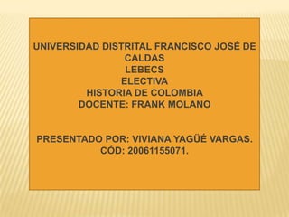 UNIVERSIDAD DISTRITAL FRANCISCO JOSÉ DE CALDAS LEBECS ELECTIVA HISTORIA DE COLOMBIA  DOCENTE: FRANK MOLANO PRESENTADO POR: VIVIANA YAGÜÉ VARGAS.  CÓD: 20061155071. 