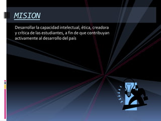 Desarrollar la capacidad intelectual, ética, creadora y crítica de las estudiantes, a fin de que contribuyan activamente al desarrollo del paísMISION    