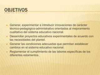 OBJETIVOSGenerar, experimentar e introducir innovaciones de carácter técnico-pedagógico-administrativo orientados al mejoramiento cualitativo del sistema educativo nacional.Desarrollar proyectos educativos experimentales de acuerdo con las necesidades del plantel.Generar las condiciones adecuadas que permitan establecer cambios en el sistema educativo nacional.Reglamentar el cumplimiento de las labores específicas de los diferentes estamentos.