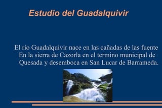 Estudio del Guadalquivir  El río Guadalquivir nace en las cañadas de las fuente  En la sierra de Cazorla en el termino municipal de Quesada y desemboca en San Lucar de Barrameda. 